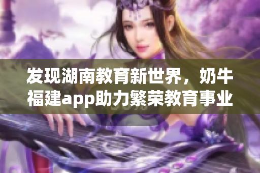 发现湖南教育新世界，奶牛福建app助力繁荣教育事业