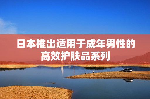 日本推出适用于成年男性的高效护肤品系列