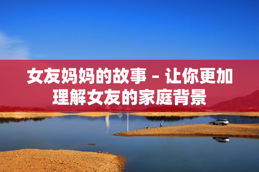女友妈妈的故事 – 让你更加理解女友的家庭背景