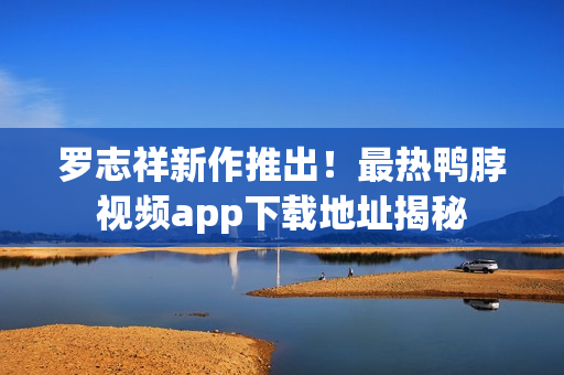 罗志祥新作推出！最热鸭脖视频app下载地址揭秘