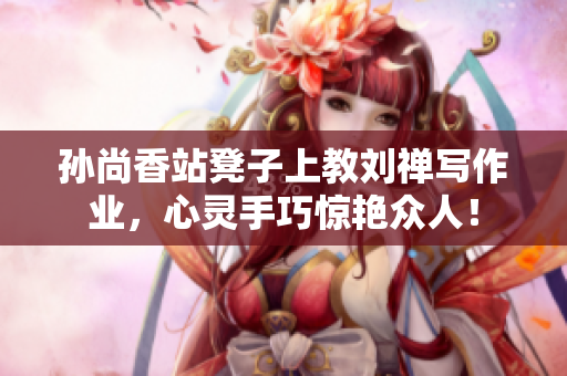 孙尚香站凳子上教刘禅写作业，心灵手巧惊艳众人！