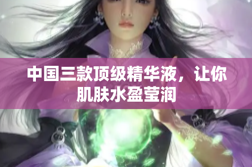 中国三款顶级精华液，让你肌肤水盈莹润