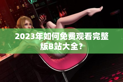 2023年如何免费观看完整版B站大全？