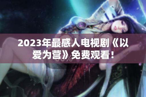 2023年最感人电视剧《以爱为营》免费观看！