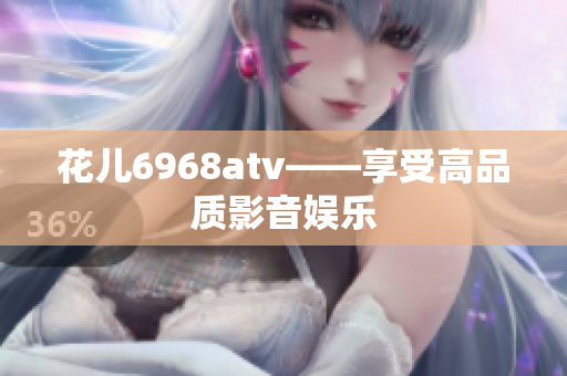 花儿6968atv——享受高品质影音娱乐