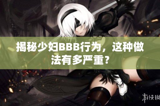 揭秘少妇BBB行为，这种做法有多严重？