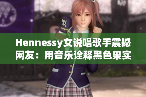 Hennessy女说唱歌手震撼网友：用音乐诠释黑色果实，现场秀嗨翻！