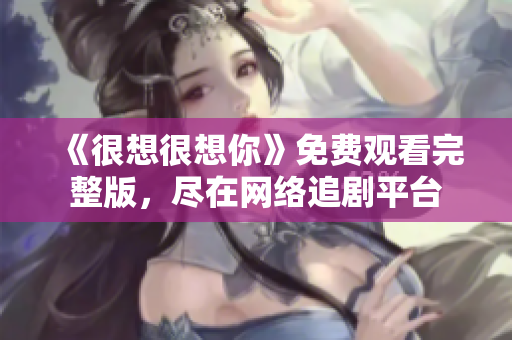 《很想很想你》免费观看完整版，尽在网络追剧平台