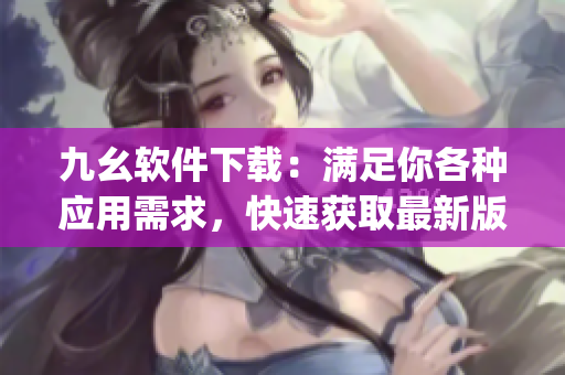 九幺软件下载：满足你各种应用需求，快速获取最新版本)