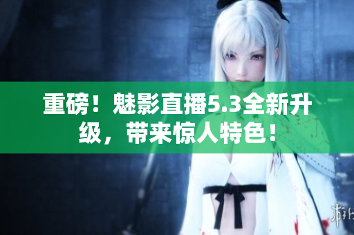 重磅！魅影直播5.3全新升级，带来惊人特色！