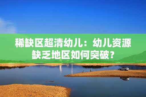 稀缺区超清幼儿：幼儿资源缺乏地区如何突破？
