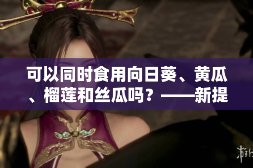 可以同时食用向日葵、黄瓜、榴莲和丝瓜吗？——新提问
