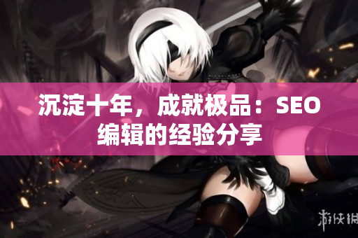 沉淀十年，成就极品：SEO编辑的经验分享