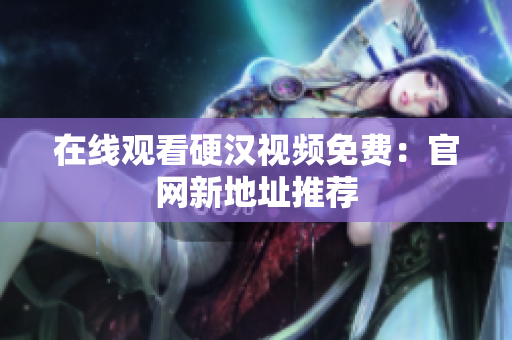 在线观看硬汉视频免费：官网新地址推荐
