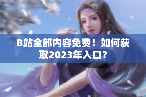B站全部内容免费！如何获取2023年入口？