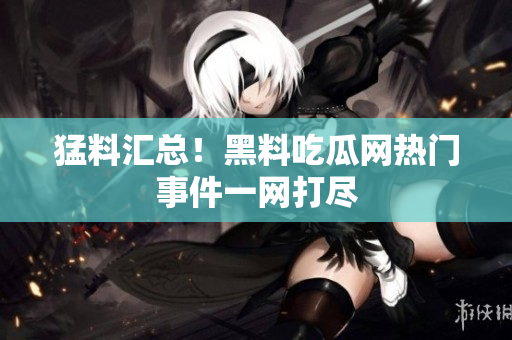 猛料汇总！黑料吃瓜网热门事件一网打尽