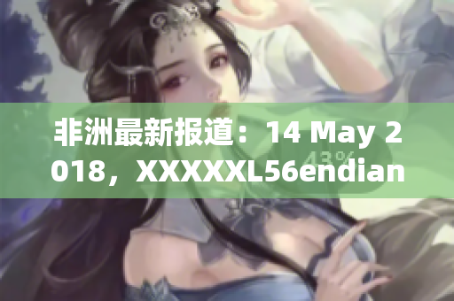 非洲最新报道：14 May 2018，XXXXXL56endian