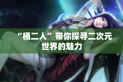 “桶二人”带你探寻二次元世界的魅力