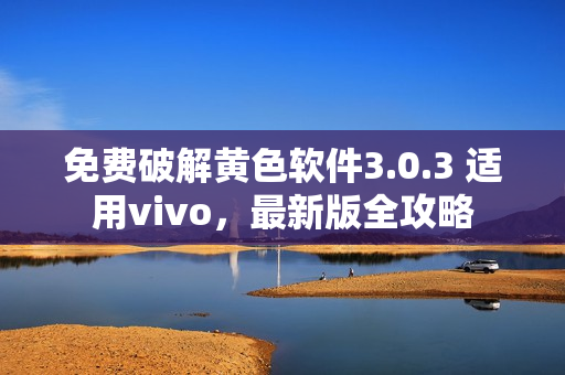 免费破解黄色软件3.0.3 适用vivo，最新版全攻略