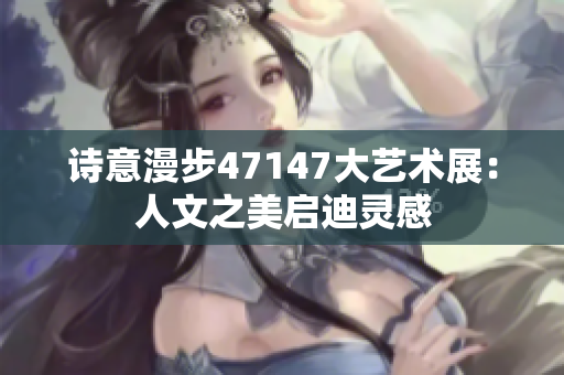 诗意漫步47147大艺术展：人文之美启迪灵感