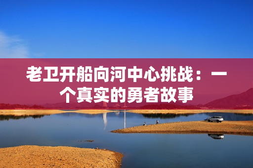 老卫开船向河中心挑战：一个真实的勇者故事