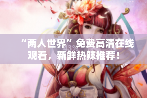 “两人世界”免费高清在线观看，新鲜热辣推荐！