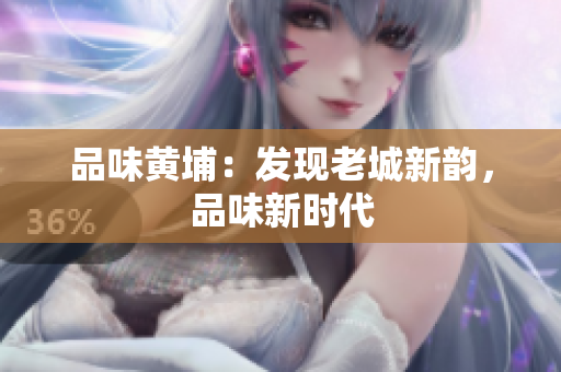 品味黄埔：发现老城新韵，品味新时代