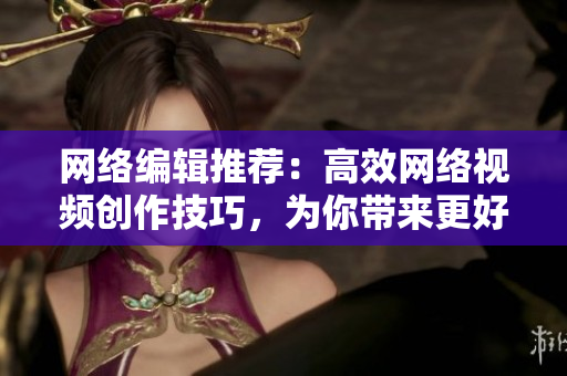 网络编辑推荐：高效网络视频创作技巧，为你带来更好的成品！