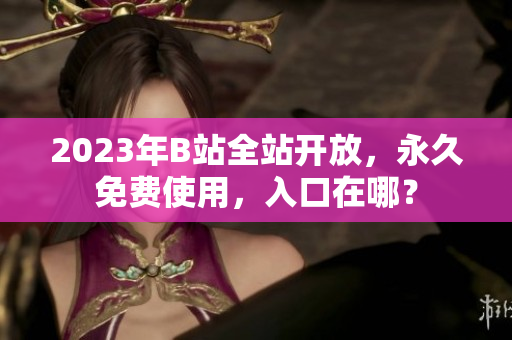 2023年B站全站开放，永久免费使用，入口在哪？