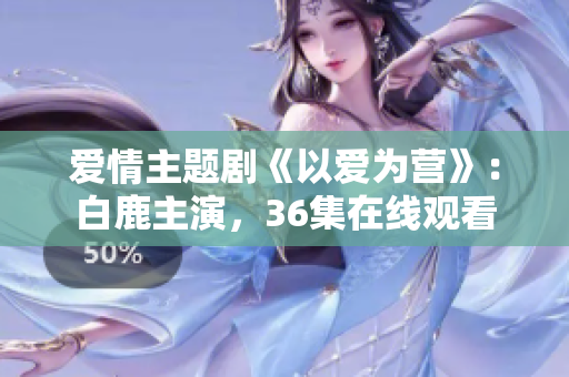爱情主题剧《以爱为营》：白鹿主演，36集在线观看
