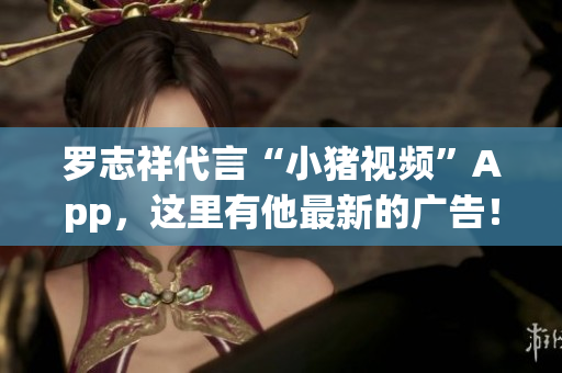 罗志祥代言“小猪视频”App，这里有他最新的广告！
