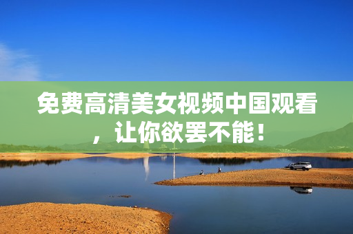 免费高清美女视频中国观看，让你欲罢不能！