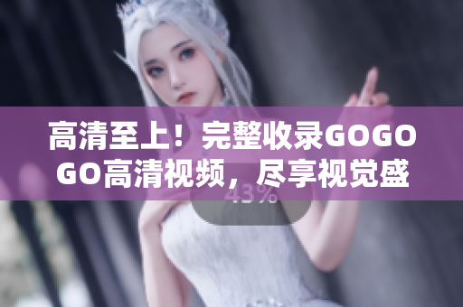 高清至上！完整收录GOGOGO高清视频，尽享视觉盛宴！