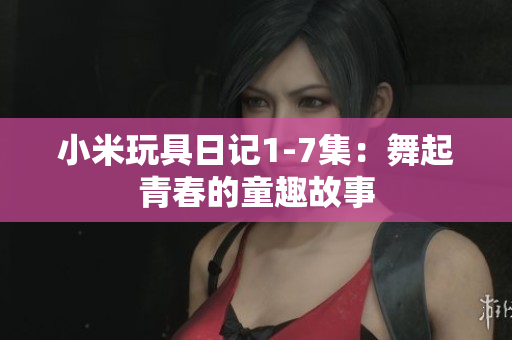 小米玩具日记1-7集：舞起青春的童趣故事
