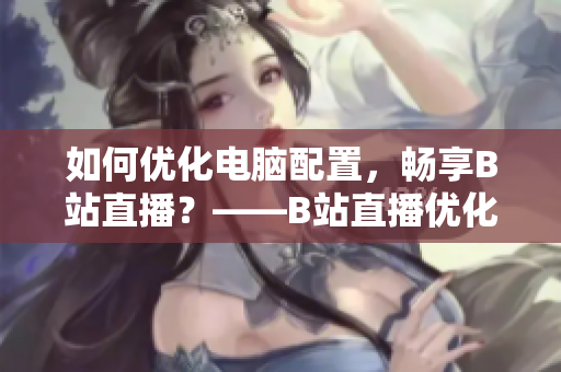 如何优化电脑配置，畅享B站直播？——B站直播优化技巧
