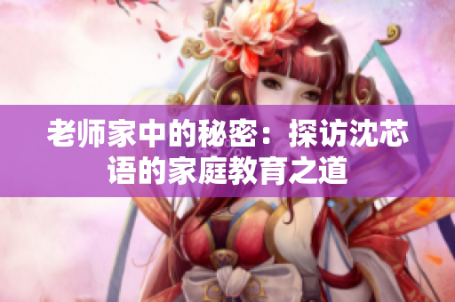 老师家中的秘密：探访沈芯语的家庭教育之道