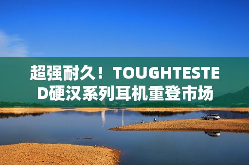 超强耐久！TOUGHTESTED硬汉系列耳机重登市场