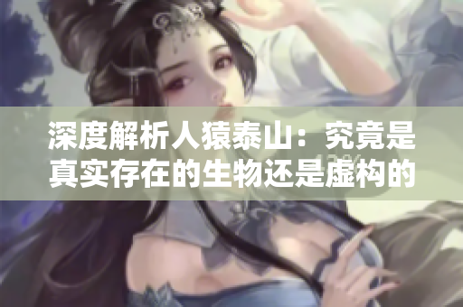 深度解析人猿泰山：究竟是真实存在的生物还是虚构的传说？