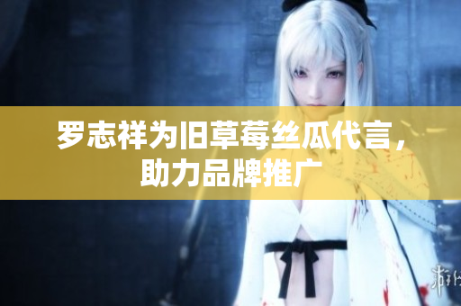 罗志祥为旧草莓丝瓜代言，助力品牌推广