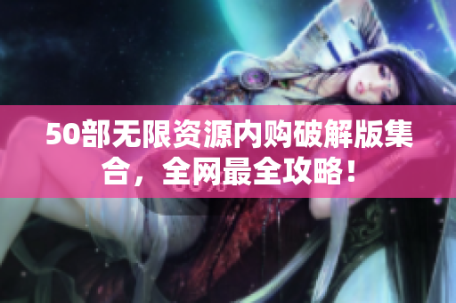 50部无限资源内购破解版集合，全网最全攻略！