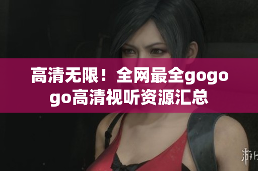 高清无限！全网最全gogogo高清视听资源汇总