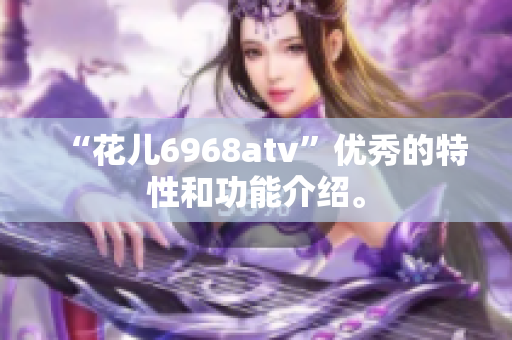 “花儿6968atv”优秀的特性和功能介绍。