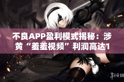 不良APP盈利模式揭秘：涉黄“羞羞视频”利润高达10亿