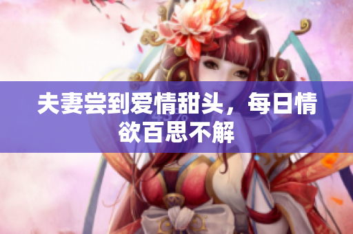 夫妻尝到爱情甜头，每日情欲百思不解