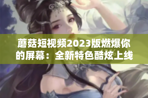 蘑菇短视频2023版燃爆你的屏幕：全新特色酷炫上线！