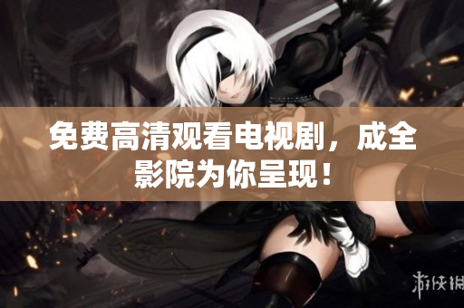 免费高清观看电视剧，成全影院为你呈现！