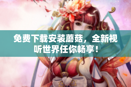 免费下载安装蘑菇，全新视听世界任你畅享！