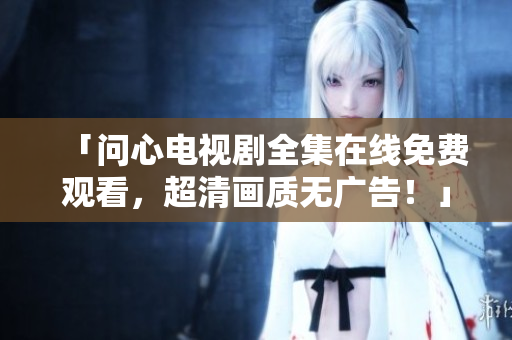 「问心电视剧全集在线免费观看，超清画质无广告！」