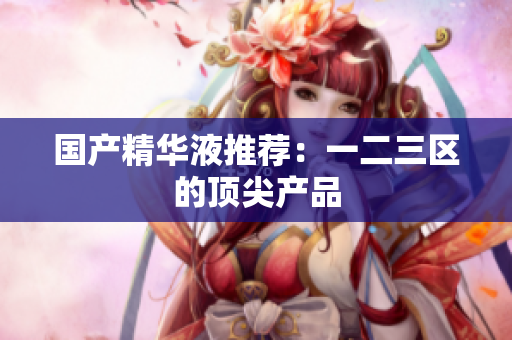 国产精华液推荐：一二三区的顶尖产品