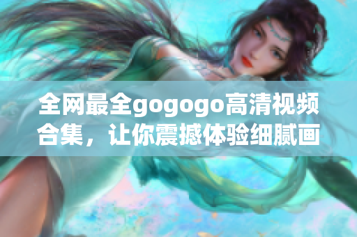 全网最全gogogo高清视频合集，让你震撼体验细腻画质